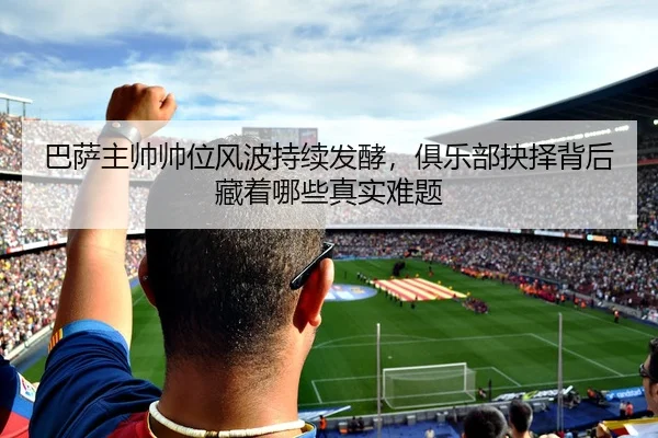 巴萨主帅帅位风波持续发酵，俱乐部抉择背后藏着哪些真实难题