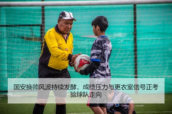 国安换帅风波持续发酵，成绩压力与更衣室信号正考验球队走向